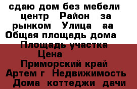 сдаю дом без мебели ,центр › Район ­ за рынком › Улица ­ аа › Общая площадь дома ­ 60 › Площадь участка ­ 6 › Цена ­ 5 000 - Приморский край, Артем г. Недвижимость » Дома, коттеджи, дачи аренда   